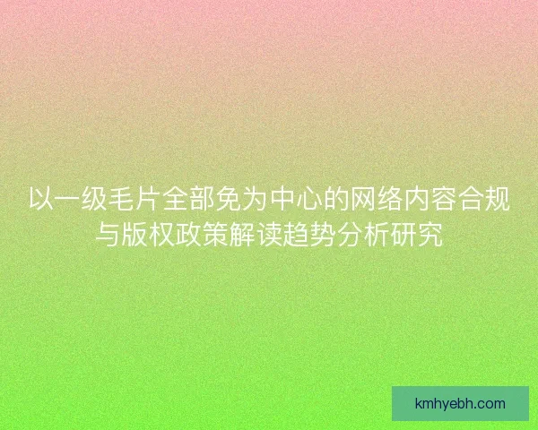 以一级毛片全部免为中心的网络内容合规与版权政策解读趋势分析研究