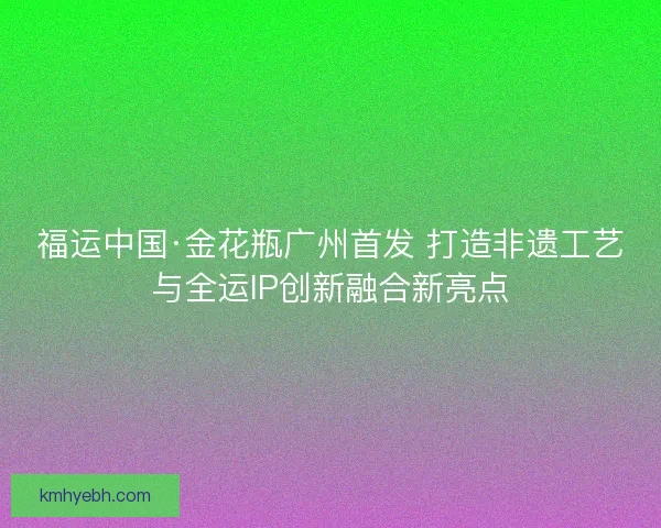 福运中国·金花瓶广州首发 打造非遗工艺与全运IP创新融合新亮点